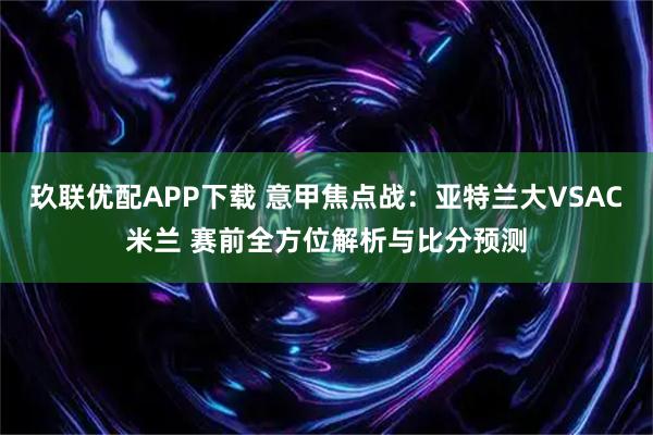 玖联优配APP下载 意甲焦点战:亚特兰大VSAC米兰 赛前全方位解析与比分预测