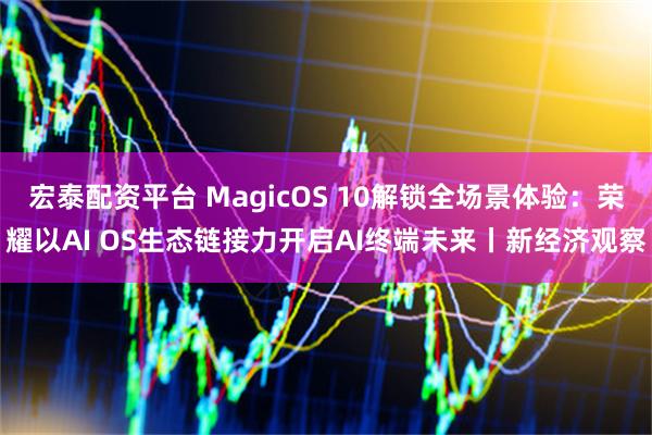 宏泰配资平台 MagicOS 10解锁全场景体验:荣耀以AI OS生态链接力开启AI终端未来丨新经济观察