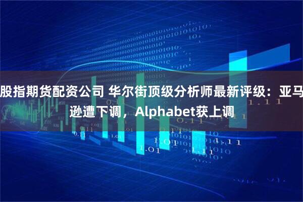 股指期货配资公司 华尔街顶级分析师最新评级:亚马逊遭下调,Alphabet获上调
