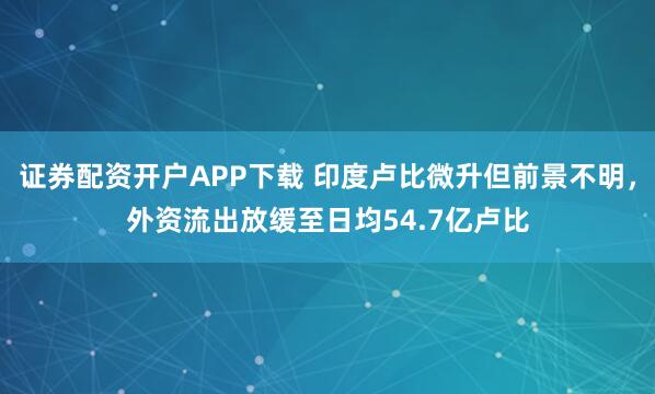 证券配资开户APP下载 印度卢比微升但前景不明,外资流出放缓至日均54.7亿卢比