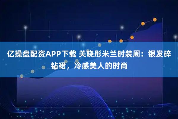 亿操盘配资APP下载 关晓彤米兰时装周：银发碎钻裙，冷感美人的时尚