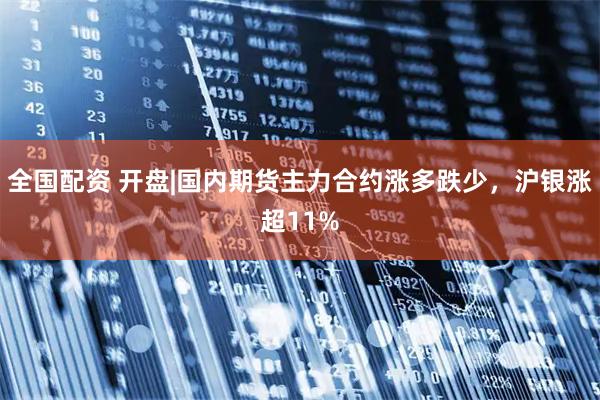全国配资 开盘|国内期货主力合约涨多跌少，沪银涨超11%