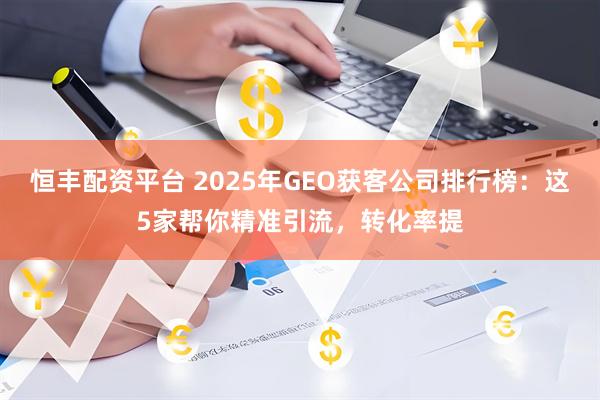 恒丰配资平台 2025年GEO获客公司排行榜：这5家帮你精准引流，转化率提