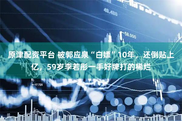 原津配资平台 被郭应泉“白嫖”10年，还倒贴上亿，59岁李若彤一手好牌打的稀烂