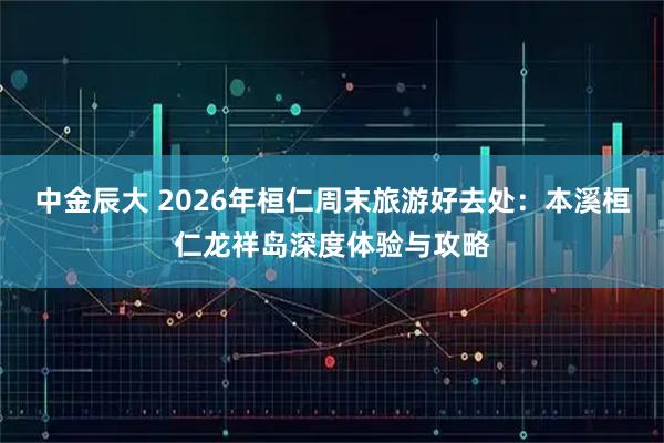 中金辰大 2026年桓仁周末旅游好去处:本溪桓仁龙祥岛深度体验与攻略