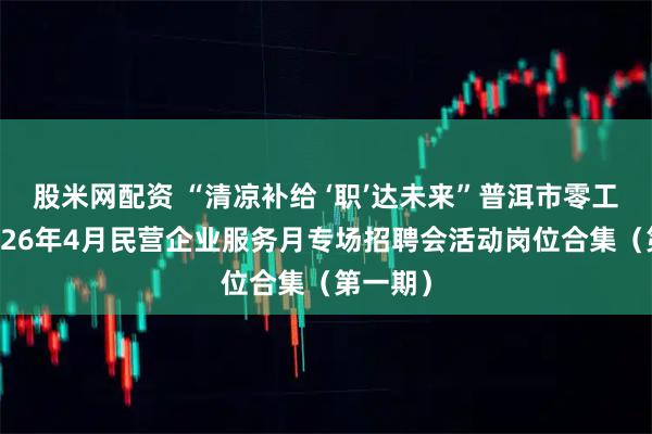 股米网配资 “清凉补给 ‘职’达未来”普洱市零工市场2026年4月民营企业服务月专场招聘会活动岗位合集(第一期)