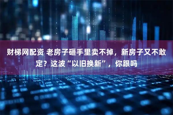财梯网配资 老房子砸手里卖不掉，新房子又不敢定？这波“以旧换新”，你跟吗