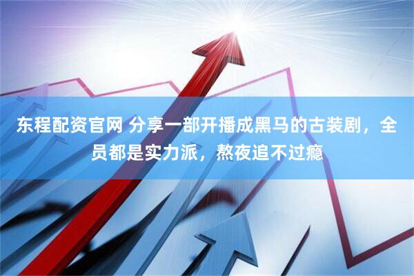东程配资官网 分享一部开播成黑马的古装剧，全员都是实力派，熬夜追不过瘾