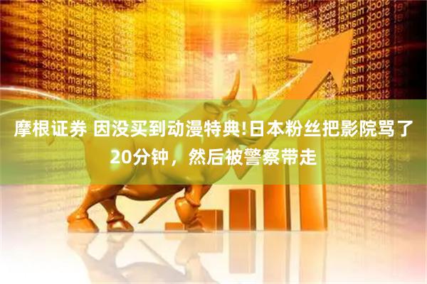 摩根证券 因没买到动漫特典!日本粉丝把影院骂了20分钟，然后被警察带走