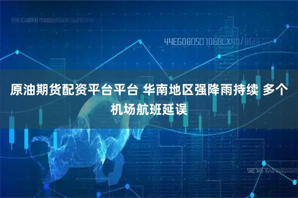 原油期货配资平台平台 华南地区强降雨持续 多个机场航班延误