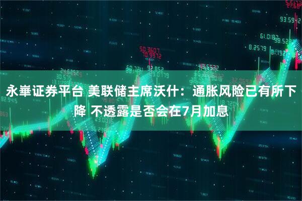 永崋证券平台 美联储主席沃什：通胀风险已有所下降 不透露是否会在7月加息