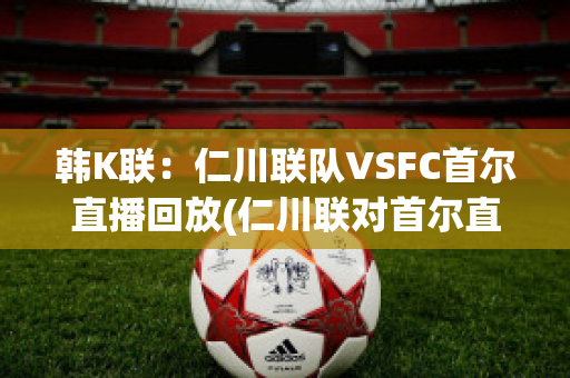 韩K联：仁川联队VSFC首尔直播回放(仁川联对首尔直播)